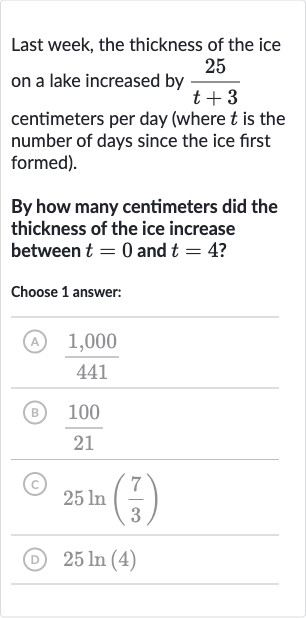 Last week, the thickness of the ice on a lake increased by 
(25)/(t+3) centimeters per day (where 
t is the number of days since the ice first formed).
By how many centimeters did the thickness of the ice increase between 
t=0 and 
t=4 ?
Choose 1 answer:
(A) 
(1,000)/(441)
(B) 
(100)/(21)
(C) 
25 ln((7)/(3))
(D) 
25 ln(4)