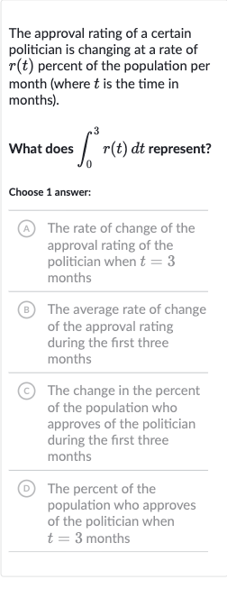 The approval rating of a certain politician is changing at a rate of 
r(t) percent of the population per month (where 
t is the time in months).
What does 
int_(0)^(3)r(t)dt represent?
Choose 1 answer:
(A) The rate of change of the approval rating of the politician when 
t=3 months
(B) The average rate of change of the approval rating during the first three months
(C) The change in the percent of the population who approves of the politician during the first three months
(D) The percent of the population who approves of the politician when 
t=3 months