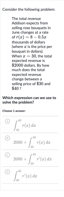 Consider the following problem:
The total revenue Addison expects from selling rose bouquets in June changes at a rate of 
r(x)=8-0.5 x thousands of dollars (where 
x is the price per bouquet in dollars). When 
x=30, the total expected revenue is 
$2000 dollars. By how much does the total expected revenue change between a selling price of 
$30 and 
$40 ?
Which expression can we use to solve the problem?
Choose 1 answer:
(A) 
int_(30)^(40)r(x)dx
(B) 
2000+int_(30)^(40)r(x)dx
(C) 
2000+int_(30)^(40)r^(')(x)dx
(D) 
int_(30)^(40)r^(')(x)dx