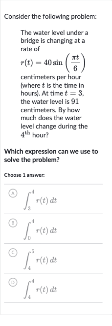Consider the following problem:
The water level under a bridge is changing at a rate of 
r(t)=40 sin((pi t)/(6)) centimeters per hour (where 
t is the time in hours). At time 
t=3, the water level is 91 centimeters. By how much does the water level change during the 
4^("th ") hour?
Which expression can we use to solve the problem?
Choose 1 answer:
(A) 
int_(3)^(4)r(t)dt
(B) 
int_(0)^(4)r(t)dt
(C) 
int_(4)^(5)r(t)dt
(D) 
int_(4)^(4)r(t)dt