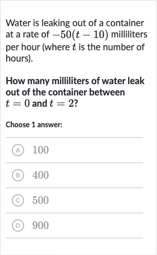 Water is leaking out of a container at a rate of 
-50(t-10) milliliters per hour (where 
t is the number of hours).
How many milliliters of water leak out of the container between 
t=0 and 
t=2 ?
Choose 1 answer:
(A) 
100
(B) 400
(C) 500
(D) 900