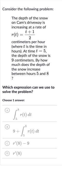 Consider the following problem:
The depth of the snow on Cam's driveway is increasing at a rate of 
r(t)=(t+1)/(2) centimeters per hour (where 
t is the time in hours). At time 
t=5, the depth of the snow is 9 centimeters. By how much does the depth of the snow increase between hours 5 and 8 ?
Which expression can we use to solve the problem?
Choose 1 answer:
(A) 
int_(5)^(8)r(t)dt
(B) 
9+int_(5)^(8)r(t)dt
(C) 
r^(')(8)-9
(D) 
r^(')(8)