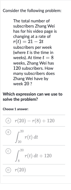 Consider the following problem:
The total number of subscribers Zhang Wei has for his video page is changing at a rate of 
r(t)=21-2t subscribers per week (where 
t is the time in weeks). At time 
t=8 weeks, Zhang Wei has 120 subscribers. How many subscribers does Zhang Wei have by week 20 ?
Which expression can we use to solve the problem?
Choose 1 answer:
(A) 
r(20)-r(8)+120
(B) 
int_(20)^(20)r(t)dt
(C) 
int_(8)^(20)r(t)dt+120
(D) 
r(20)