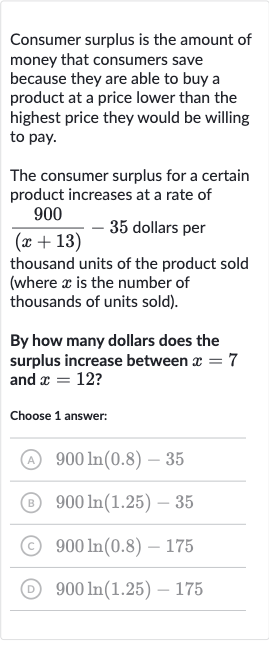 Consumer surplus is the amount of money that consumers save because they are able to buy a product at a price lower than the highest price they would be willing to pay.
The consumer surplus for a certain product increases at a rate of 
(900)/((x+13))-35 dollars per thousand units of the product sold (where 
x is the number of thousands of units sold).
By how many dollars does the surplus increase between 
x=7 and 
x=12 ?
Choose 1 answer:
(A) 
900 ln(0.8)-35
(B) 
900 ln(1.25)-35
(C) 
900 ln(0.8)-175
() 
900 ln(1.25)-175