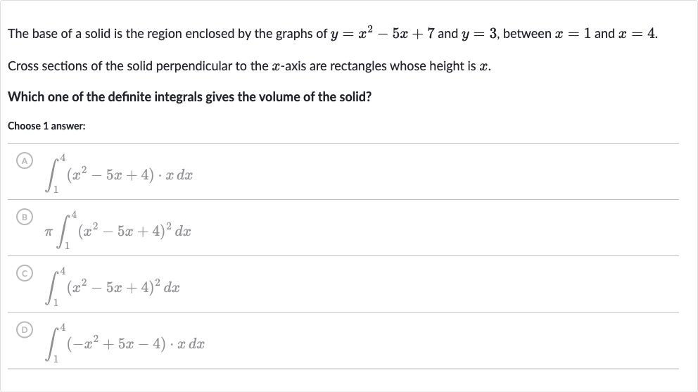 The base of a solid is the region enclosed by the graphs of 
y=x^(2)-5x+7 and 
y=3, between 
x=1 and 
x=4.
Cross sections of the solid perpendicular to the 
x-axis are rectangles whose height is 
x.
Which one of the definite integrals gives the volume of the solid?
Choose 1 answer:
(A) 
int_(1)^(4)(x^(2)-5x+4)*xdx
(B) 
piint_(1)^(4)(x^(2)-5x+4)^(2)dx
(C) 
int_(1)^(4)(x^(2)-5x+4)^(2)dx
(D) 
int_(1)^(4)(-x^(2)+5x-4)*xdx