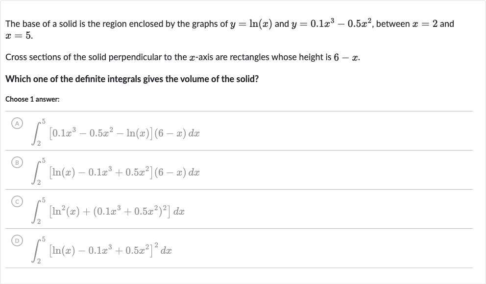 The base of a solid is the region enclosed by the graphs of 
y=ln(x) and 
y=0.1x^(3)-0.5x^(2), between 
x=2 and 
x=5.
Cross sections of the solid perpendicular to the 
x-axis are rectangles whose height is 
6-x.
Which one of the definite integrals gives the volume of the solid?
Choose 1 answer:
(A) 
int_(2)^(5)[0.1x^(3)-0.5x^(2)-ln(x)](6-x)dx
(B) 
int_(2)^(5)[ln(x)-0.1x^(3)+0.5x^(2)](6-x)dx
(C) 
int_(2)^(5)[ln^(2)(x)+(0.1x^(3)+0.5x^(2))^(2)]dx
(D) 
int_(2)^(5)[ln(x)-0.1x^(3)+0.5x^(2)]^(2)dx