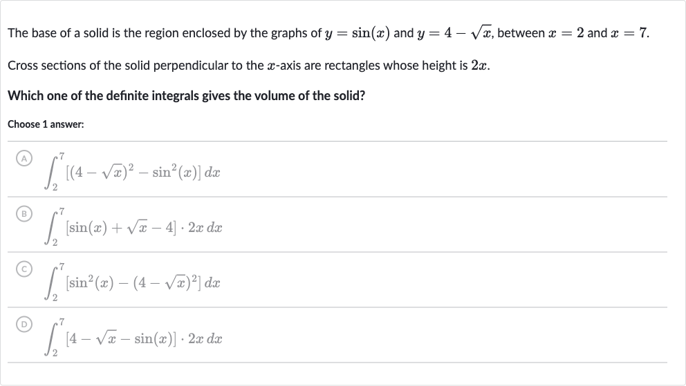 The base of a solid is the region enclosed by the graphs of 
y=sin(x) and 
y=4-sqrtx, between 
x=2 and 
x=7.
Cross sections of the solid perpendicular to the 
x-axis are rectangles whose height is 
2x.
Which one of the definite integrals gives the volume of the solid?
Choose 1 answer:
(A) 
int_(2)^(7)[(4-sqrtx)^(2)-sin^(2)(x)]dx
(B) 
int_(2)^(7)[sin(x)+sqrtx-4]*2xdx
(C) 
int_(2)^(7)[sin^(2)(x)-(4-sqrtx)^(2)]dx
(D) 
int_(2)^(7)[4-sqrtx-sin(x)]*2xdx