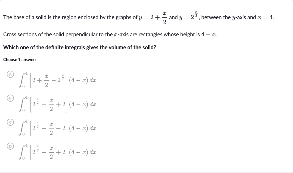 The base of a solid is the region enclosed by the graphs of 
y=2+(x)/(2) and 
y=2^((x)/(2)), between the 
y-axis and 
x=4.
Cross sections of the solid perpendicular to the 
x-axis are rectangles whose height is 
4-x.
Which one of the definite integrals gives the volume of the solid?
Choose 1 answer:
(A) 
int_(0)^(4)[2+(x)/(2)-2^((x)/(2))](4-x)dx
(B) 
int_(0)^(4)[2^((x)/(2))+(x)/(2)+2](4-x)dx
(C) 
int_(0)^(4)[2^((x)/(2))-(x)/(2)-2](4-x)dx
(D) 
int_(0)^(4)[2^((x)/(2))-(x)/(2)+2](4-x)dx