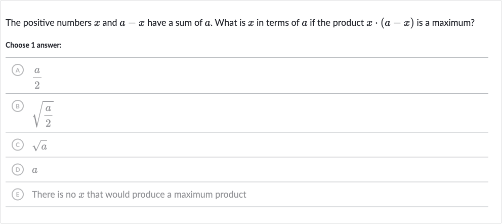 The positive numbers 
x and 
a-x have a sum of 
a. What is 
x in terms of 
a if the product 
x*(a-x) is a maximum?
Choose 1 answer:
(A) 
(a)/(2)
(B) 
sqrt((a)/(2))
(C) 
sqrta
(D) 
a
(E) There is no 
x that would produce a maximum product