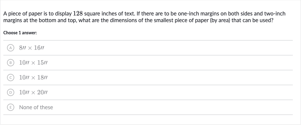 A piece of paper is to display 128 square inches of text. If there are to be one-inch margins on both sides and two-inch margins at the bottom and top, what are the dimensions of the smallest piece of paper (by area) that can be used?
Choose 1 answer:
(A) 
8''×16''
(B) 
10'×15'
(C) 
10'×18'
(D) 
10'×20'
(E) None of these