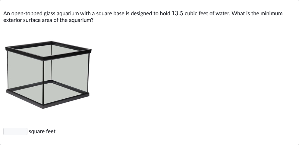 An open-topped glass aquarium with a square base is designed to hold 13.5 cubic feet of water. What is the minimum exterior surface area of the aquarium?
square feet