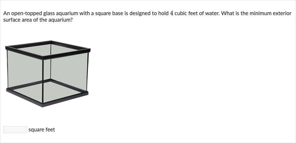 An open-topped glass aquarium with a square base is designed to hold 4 cubic feet of water. What is the minimum exterior surface area of the aquarium?
square feet