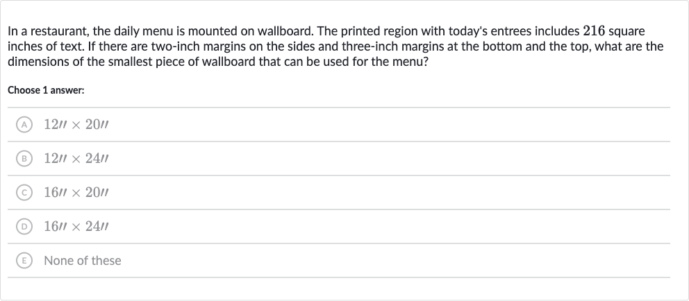 In a restaurant, the daily menu is mounted on wallboard. The printed region with today's entrees includes 216 square inches of text. If there are two-inch margins on the sides and three-inch margins at the bottom and the top, what are the dimensions of the smallest piece of wallboard that can be used for the menu?
Choose 1 answer:
(A) 
12''×20''
(B) 
12''24'
(C) 
16''20''
(D) 
16''24'
(E) None of these