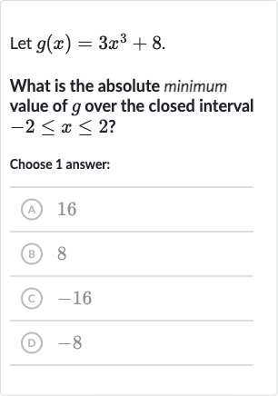 Let 
g(x)=3x^(3)+8.
What is the absolute minimum value of 
g over the closed interval 
-2 <= x <= 2 ?
Choose 1 answer:
(A) 16
(B) 8
(C) -16
(D) -8
