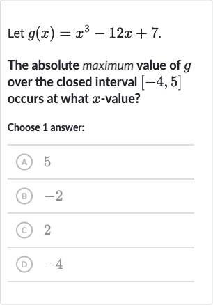 Let 
g(x)=x^(3)-12 x+7.
The absolute maximum value of 
g over the closed interval 
[-4,5] occurs at what 
x-value?
Choose 1 answer:
(A) 5
(B) -2
(C) 2
(D) -4
