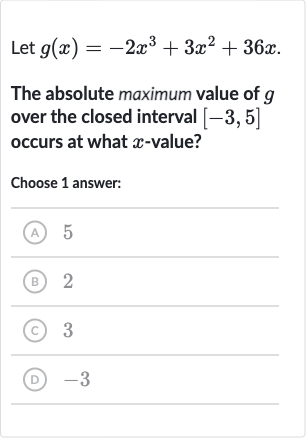 Let 
g(x)=-2x^(3)+3x^(2)+36 x.
The absolute maximum value of 
g over the closed interval 
[-3,5] occurs at what 
x-value?
Choose 1 answer:
(A) 5
(B) 2
(C) 3
(D) -3