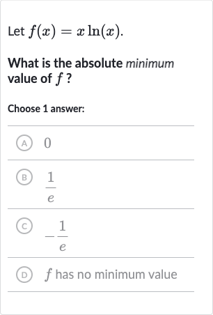 Let 
f(x)=x ln(x).
What is the absolute minimum value of 
f ?
Choose 1 answer:
(A) 0
(B) 
(1)/(e)
(C) 
-(1)/(e)
(D) 
f has no minimum value