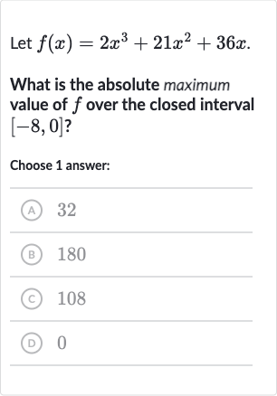 Let 
f(x)=2x^(3)+21x^(2)+36 x.
What is the absolute maximum value of 
f over the closed interval 
[-8,0] ?
Choose 1 answer:
(A) 32
(B) 
180
(C) 
108
(D) 0