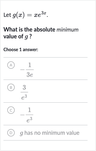 Let 
g(x)=xe^(3x).
What is the absolute minimum value of 
g ?
Choose 1 answer:
(A) 
-(1)/(3e)
(B) 
(3)/(e^(3))
(C) 
-(1)/(e^(3))
(D) 
g has no minimum value