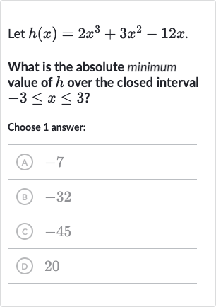 Let 
h(x)=2x^(3)+3x^(2)-12 x.
What is the absolute minimum value of 
h over the closed interval 
-3 <= x <= 3 ?
Choose 1 answer:
(A) -7
(B) -32
(C) -45
(D) 20