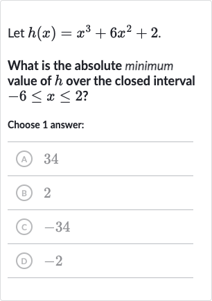 Let 
h(x)=x^(3)+6x^(2)+2.
What is the absolute minimum value of 
h over the closed interval 
-6 <= x <= 2 ?
Choose 1 answer:
(A) 34
(B) 2
(C) -34
(D) -2
