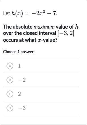 Let 
h(x)=-2x^(3)-7.
The absolute maximum value of 
h over the closed interval 
[-3,2] occurs at what 
x-value?
Choose 1 answer:
(A) 1
(B) -2
(C) 2
(D) -3