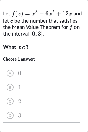 Let 
f(x)=x^(3)-6x^(2)+12 x and let 
c be the number that satisfies the Mean Value Theorem for 
f on the interval 
[0,3].
What is 
c ?
Choose 1 answer:
(A) 0
(B) 1
(C) 2
(D) 3