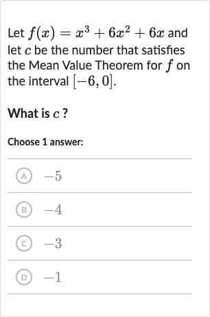 Let 
f(x)=x^(3)+6x^(2)+6x and let 
c be the number that satisfies the Mean Value Theorem for 
f on the interval 
[-6,0].
What is 
c ?
Choose 1 answer:
(A) -5
(B) -4
(C) -3
(D) -1