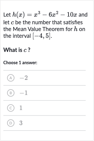 Let 
h(x)=x^(3)-6x^(2)-10 x and let 
c be the number that satisfies the Mean Value Theorem for 
h on the interval 
[-4,5].
What is 
c ?
Choose 1 answer:
(A) -2
(B) -1
(C) 1
(D) 3