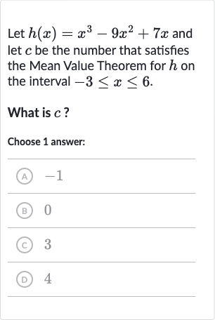 Let 
h(x)=x^(3)-9x^(2)+7x and let 
c be the number that satisfies the Mean Value Theorem for 
h on the interval 
-3 <= x <= 6.
What is 
c ?
Choose 1 answer:
(A) -1
(B) 0
(C) 3
(D) 4