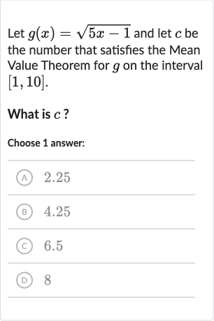 Let 
g(x)=sqrt(5x-1) and let 
c be the number that satisfies the Mean Value Theorem for 
g on the interval 
[1,10].
What is 
c ?
Choose 1 answer:
(A) 2.25
(B) 4.25
(C) 6.5
(D) 8