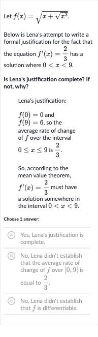 Let 
f(x)=sqrt(x+sqrt(x^(3))).
Below is Lena's attempt to write a formal justification for the fact that the equation 
f^(')(x)=(2)/(3) has a solution where 
0 < x < 9.
Is Lena's justification complete? If not, why?
Lena's justification:

f(0)=0 and 
f(9)=6, so the average rate of change of 
f over the interval 
0 <= x <= 9 is 
(2)/(3).
So, according to the mean value theorem, 
f^(')(x)=(2)/(3) must have a solution somewhere in the interval 
0 < x < 9.
Choose 1 answer:
(A) Yes, Lena's justification is complete.
(B) No, Lena didn't establish that the average rate of change of 
f over 
[0,9] is equal to 
(2)/(3).
(C) No, Lena didn't establish that 
f is differentiable.