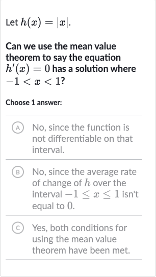 Let 
h(x)=|x|.
Can we use the mean value theorem to say the equation 
h^(')(x)=0 has a solution where 
-1 < x < 1 ?
Choose 1 answer:
(A) No, since the function is not differentiable on that interval.
(B) No, since the average rate of change of 
h over the interval 
-1 <= x <= 1 isn't equal to 0 .
(C) Yes, both conditions for using the mean value theorem have been met.