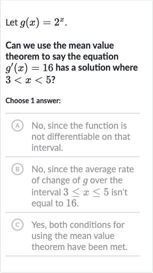 Let 
g(x)=2^(x).
Can we use the mean value theorem to say the equation 
g^(')(x)=16 has a solution where 
3 < x < 5 ?
Choose 1 answer:
(A) No, since the function is not differentiable on that interval.
(B) No, since the average rate of change of 
g over the interval 
3 <= x <= 5 isn't equal to 
1 bar(6).
(C) Yes, both conditions for using the mean value theorem have been met.