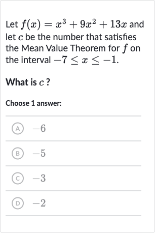Let 
f(x)=x^(3)+9x^(2)+13 x and let 
c be the number that satisfies the Mean Value Theorem for 
f on the interval 
-7 <= x <= -1.
What is 
c ?
Choose 1 answer:
(A) -6
(B) -5
(C) -3
(D) -2