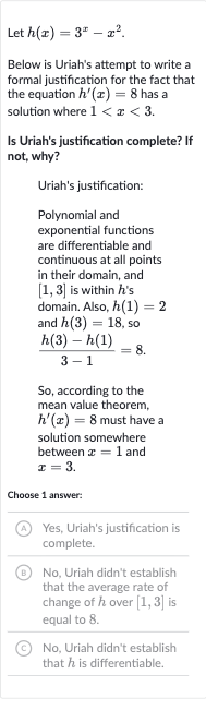 Let 
h(x)=3^(x)-x^(2).
Below is Uriah's attempt to write a formal justification for the fact that the equation 
h^(')(x)=8 has a solution where 
1 < x < 3.
Is Uriah's justification complete? If not, why?
Uriah's justification:
Polynomial and exponential functions are differentiable and continuous at all points in their domain, and 
[1,3] is within 
h 's domain. Also, 
h(1)=2 and 
h(3)=18, so

(h(3)-h(1))/(3-1)=8". "
So, according to the mean value theorem, 
h^(')(x)=8 must have a solution somewhere between 
x=1 and 
x=3.
Choose 1 answer:
(A) Yes, Uriah's justification is complete.
(B) No, Uriah didn't establish that the average rate of change of 
h over 
[1,3] is equal to 8 .
(C) No, Uriah didn't establish that 
h is differentiable.