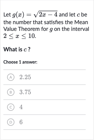 Let 
g(x)=sqrt(2x-4) and let 
c be the number that satisfies the Mean Value Theorem for 
g on the interval 
2 <= x <= 10.
What is 
c ?
Choose 1 answer:
(A) 2.25
(B) 3.75
(C) 4
(D) 6