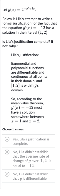 Let 
g(x)=2^(-x^(3)+5x).
Below is Lila's attempt to write a formal justification for the fact that the equation 
g^(')(x)=-12 has a solution in the interval 
(1,2).
Is Lila's justification complete? If not, why?
Lila's justification:
Exponential and polynomial functions are differentiable and continuous at all points in their domain, and 
[1,2] is within 
g^(')s domain.
So, according to the mean value theorem, 
g^(')(x)=-12 must have a solution somewhere between 
x=1 and 
x=2.
Choose 1 answer:
(A) Yes, Lila's justification is complete.
(B) No, Lila didn't establish that the average rate of change of 
g over 
[1,2] is equal to -12 .
(C) No, Lila didn't establish that 
g is differentiable.