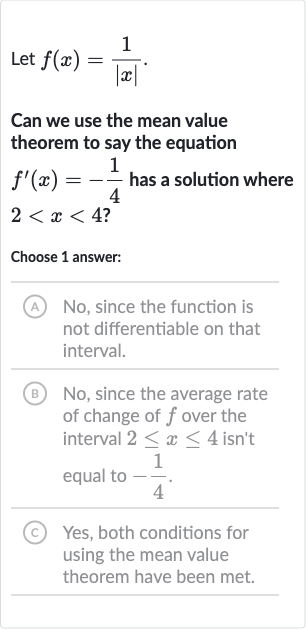 Let 
f(x)=(1)/(|x|).
Can we use the mean value theorem to say the equation 
f^(')(x)=-(1)/(4) has a solution where 
2 < x < 4 ?
Choose 1 answer:
(A) No, since the function is not differentiable on that interval.
(B) No, since the average rate of change of 
f over the interval 
2 <= x <= 4 isn't equal to 
-(1)/(4).
(C) Yes, both conditions for using the mean value theorem have been met.