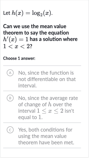 Let 
h(x)=log_(2)(x).
Can we use the mean value theorem to say the equation 
h^(')(x)=1 has a solution where 
1 < x < 2 ?
Choose 1 answer:
(A) No, since the function is not differentiable on that interval.
(B) No, since the average rate of change of 
h over the interval 
1 <= x <= 2 isn't equal to 1 .
(C) Yes, both conditions for using the mean value theorem have been met.