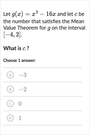 Let 
g(x)=x^(3)-16 x and let 
c be the number that satisfies the Mean Value Theorem for 
g on the interval 
[-4,2].
What is 
c ?
Choose 1 answer:
(A) -3
(B) -2
(C) 0
(D) 1