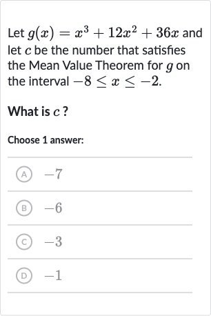 Let 
g(x)=x^(3)+12x^(2)+36 x and let 
c be the number that satisfies the Mean Value Theorem for 
g on the interval 
-8 <= x <= -2.
What is 
c ?
Choose 1 answer:
(A) -7
(B) -6
(C) -3
(D) -1