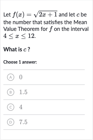 Let 
f(x)=sqrt(2x+1) and let 
c be the number that satisfies the Mean Value Theorem for 
f on the interval 
4 <= x <= 12.
What is 
c ?
Choose 1 answer:
(A) 0
(B) 1.5
(C) 4
(D) 7.5