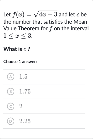 Let 
f(x)=sqrt(4x-3) and let 
c be the number that satisfies the Mean Value Theorem for 
f on the interval 
1 <= x <= 3.
What is 
c ?
Choose 1 answer:
(A) 
1.5
(B) 
1.75
(C) 2
(D) 2.25