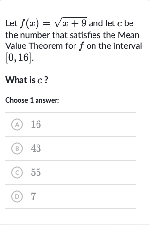 Let 
f(x)=sqrt(x+9) and let 
c be the number that satisfies the Mean Value Theorem for 
f on the interval 
[0,16].
What is 
c ?
Choose 1 answer:
(A) 16
(B) 43
(C) 55
(D) 7