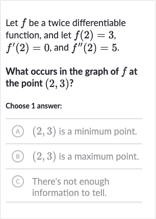 Let 
f be a twice differentiable function, and let 
f(2)=3, 
f^(')(2)=0, and 
f^('')(2)=5.
What occurs in the graph of 
f at the point 
(2,3) ?
Choose 1 answer:
(A) 
(2,3) is a minimum point.
(B) 
(2,3) is a maximum point.
(C) There's not enough information to tell.