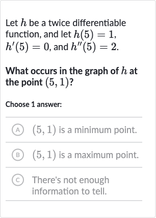 Let 
h be a twice differentiable function, and let 
h(5)=1, 
h^(')(5)=0, and 
h^('')(5)=2.
What occurs in the graph of 
h at the point 
(5,1) ?
Choose 1 answer:
(A) 
(5,1) is a minimum point.
(B) 
(5,1) is a maximum point.
(C) There's not enough information to tell.