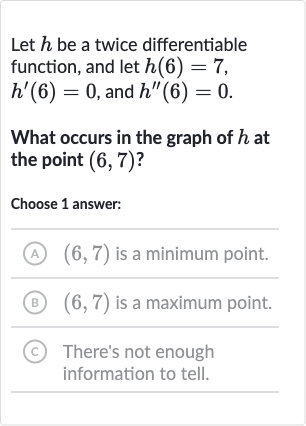 Let 
h be a twice differentiable function, and let 
h(6)=7, 
h^(')(6)=0, and 
h^('')(6)=0.
What occurs in the graph of 
h at the point 
(6,7) ?
Choose 1 answer:
(A) 
(6,7) is a minimum point.
(B) 
(6,7) is a maximum point.
(C) There's not enough information to tell.
