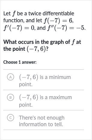 Let 
f be a twice differentiable function, and let 
f(-7)=6, 
f^(')(-7)=0, and 
f^('')(-7)=-5.
What occurs in the graph of 
f at the point 
(-7,6) ?
Choose 1 answer:
(A) 
(-7,6) is a minimum point.
(B) 
(-7,6) is a maximum point.
(C) There's not enough information to tell.