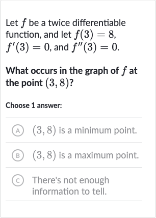 Let 
f be a twice differentiable function, and let 
f(3)=8, 
f^(')(3)=0, and 
f^('')(3)=0.
What occurs in the graph of 
f at the point 
(3,8) ?
Choose 1 answer:
(A) 
(3,8) is a minimum point.
(B) 
(3,8) is a maximum point.
(C) There's not enough information to tell.